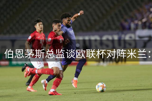 伯恩茅斯总监谈欧联杯对阵米兰：俱乐部历史性时刻